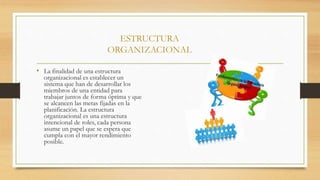 ESTRUCTURA
ORGANIZACIONAL
• La finalidad de una estructura
organizacional es establecer un
sistema que han de desarrollar los
miembros de una entidad para
trabajar juntos de forma óptima y que
se alcancen las metas fijadas en la
planificación. La estructura
organizacional es una estructura
intencional de roles, cada persona
asume un papel que se espera que
cumpla con el mayor rendimiento
posible.
 