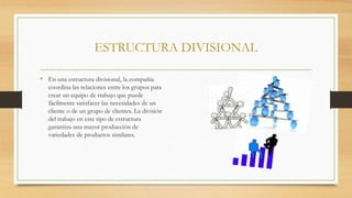 ESTRUCTURA DIVISIONAL
• En una estructura divisional, la compañía
coordina las relaciones entre los grupos para
crear un equipo de trabajo que puede
fácilmente satisfacer las necesidades de un
cliente o de un grupo de clientes. La división
del trabajo en este tipo de estructura
garantiza una mayor producción de
variedades de productos similares.
 
