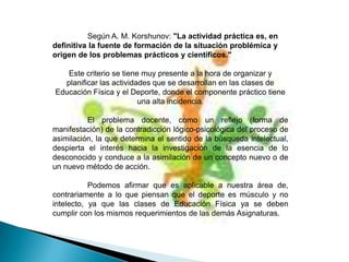 Según A. M. Korshunov: "La actividad práctica es, en
definitiva la fuente de formación de la situación problémica y
origen de los problemas prácticos y científicos."

   Este criterio se tiene muy presente a la hora de organizar y
  planificar las actividades que se desarrollan en las clases de
Educación Física y el Deporte, donde el componente práctico tiene
                         una alta incidencia.

          El problema docente, como un reflejo (forma de
manifestación) de la contradicción lógico-psicológica del proceso de
asimilación, la que determina el sentido de la búsqueda intelectual,
despierta el interés hacia la investigación de la esencia de lo
desconocido y conduce a la asimilación de un concepto nuevo o de
un nuevo método de acción.

           Podemos afirmar que es aplicable a nuestra área de,
contrariamente a lo que piensan que el deporte es músculo y no
intelecto, ya que las clases de Educación Física ya se deben
cumplir con los mismos requerimientos de las demás Asignaturas.
 