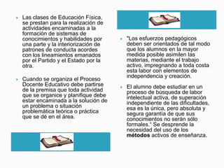    Las clases de Educación Física,
    se prestan para la realización de
                                                           h
    actividades encaminadas a la
    formación de sistemas de
    conocimientos y habilidades por        "Los esfuerzos pedagógicos
    una parte y la interiorización de       deben ser orientados de tal modo
    patrones de conducta acordes            que los alumnos en la mayor
    con los lineamientos emanados           medida posible asimilen las
    por el Partido y el Estado por la       materias, mediante el trabajo
    otra.                                   activo, impregnando a toda costa
                                            esta labor con elementos de
                                            independencia y creación.
   Cuando se organiza el Proceso
    Docente Educativo debe partirse        El alumno debe estudiar en un
    de la premisa que toda actividad        proceso de búsqueda de labor
    que se organice y planifique debe       intelectual activa, de superación
    estar encaminada a la solución de       independiente de las dificultades,
    un problema o situación                 esa es la única, pero absoluta y
    problemática teórica o práctica         segura garantía de que sus
    que se dé en el área.                   conocimientos no serán sólo
                                            formales.“ Se desprende la
                                            necesidad del uso de los
                                            métodos activos de enseñanza.
                   h
 