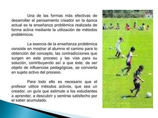 Una de las formas más efectivas de
desarrollar el pensamiento creador en la época
actual es la enseñanza problémica realizada de
forma activa mediante la utilización de métodos
problémicos.

         La esencia de la enseñanza problémica
consiste en mostrar al alumno el camino para lo
obtención del concepto, las contradicciones que
surgen en este proceso y las vías para su
solución, contribuyendo así a que éste, de ser
objeto de influencias pedagógicas, se convierta
en sujeto activo del proceso.

         Para todo ello es necesario que el
profesor utilice métodos activos, que sea un
creador, un guía que estimule a los estudiantes
a aprender, a descubrir y sentirse satisfecho por
el saber acumulado.
 