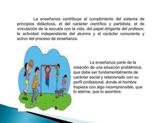 La enseñanza contribuye al cumplimiento del sistema de
principios didácticos, el del carácter científico y partidista, el de
vinculación de la escuela con la vida, del papel dirigente del profesor,
la actividad independiente del alumno y el carácter consciente y
activo del proceso de enseñanza.




                                         La enseñanza parte de la
                               creación de una situación problémica,
                               que debe ser fundamentalmente de
                               carácter social y relacionado con su
                               perfil profesional, donde el hombre
                               tropiece con algo incomprensible, que
                               lo alarme, que lo asombre.
 