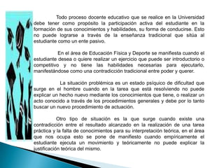Todo proceso docente educativo que se realice en la Universidad
debe tener como propósito la participación activa del estudiante en la
formación de sus conocimientos y habilidades, su forma de conducirse. Esto
no puede lograrse a través de la enseñanza tradicional que sitúa al
estudiante como un ente pasivo.

           En el área de Educación Física y Deporte se manifiesta cuando el
estudiante desea o quiere realizar un ejercicio que puede ser introductorio o
competitivo y no tiene las habilidades necesarias para ejecutarlo,
manifestándose como una contradicción tradicional entre poder y querer.

            La situación problémica es un estado psíquico de dificultad que
surge en el hombre cuando en la tarea que está resolviendo no puede
explicar un hecho nuevo mediante los conocimientos que tiene, o realizar un
acto conocido a través de los procedimientos generales y debe por lo tanto
buscar un nuevo procedimiento de actuación.

            Otro tipo de situación es la que surge cuando existe una
contradicción entre el resultado alcanzado en la realización de una tarea
práctica y la falta de conocimientos para su interpretación teórica, en el área
que nos ocupa esto se pone de manifiesto cuando empíricamente el
estudiante ejecuta un movimiento y teóricamente no puede explicar la
justificación teórica del mismo.
 
