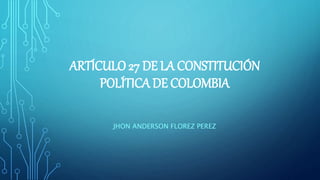 ARTÍCULO 27 DE LA CONSTITUCIÓN
POLÍTICA DE COLOMBIA
JHON ANDERSON FLOREZ PEREZ
 