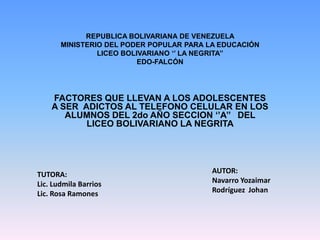REPUBLICA BOLIVARIANA DE VENEZUELA
       MINISTERIO DEL PODER POPULAR PARA LA EDUCACIÓN
                LICEO BOLIVARIANO ‘’ LA NEGRITA’’
                          EDO-FALCÓN




    FACTORES QUE LLEVAN A LOS ADOLESCENTES
    A SER ADICTOS AL TELEFONO CELULAR EN LOS
       ALUMNOS DEL 2do AÑO SECCION ‘’A’’ DEL
           LICEO BOLIVARIANO LA NEGRITA




TUTORA:                                   AUTOR:
Lic. Ludmila Barrios                      Navarro Yozaimar
Lic. Rosa Ramones                         Rodríguez Johan
 