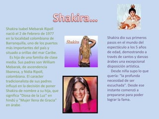 Shakira… Shakira Isabel Mebarak Ripoll nació el 2 de Febrero de 1977 en la localidad colombiana de Barranquilla, uno de los puertos más importantes del país y situado a orillas del mar Caribe.     Es hija de una familia de clase media. Sus padres son William Mebarak, de ascendencia libanesa, y Nidia Ripoll, colombiana. El caracter tradicionalista de sus padres influyó en la decisión de poner Shakira de nombre a su hija, que significa "Diosa de la Luz" en hindú y "Mujer llena de Gracia" en árabe. Shakira dio sus primeros pasos en el mundo del espectáculo a los 5 años de edad, demostrando a través de cantos y danzas árabes una excepcional disposición artística.     Desde niña supo lo que quería: "la profunda necesidad de ser escuchada". Desde ese instante comenzó a prepararse para poder lograr la fama. 