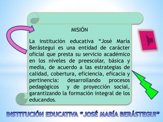 MISIÓN
La institución educativa “José María
Berástegui es una entidad de carácter
oficial que presta su servicio académico
en los niveles de preescolar, básica y
media, de acuerdo a las estrategias de
calidad, cobertura, eficiencia, eficacia y
pertinencia: desarrollando procesos
pedagógicos y de proyección social,
garantizando la formación integral de los
educandos.