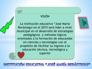 VISIÓN
La institución educativa “José María
Berástegui en el 2015 será líder a nivel
municipal en el desarrollo de estrategias
pedagógicas y métodos lógicos
orientados a la formación de educandos
en ciencias y tecnologías con el
propósito de facilitar su ingreso a la
educación técnica, tecnológica y
superior