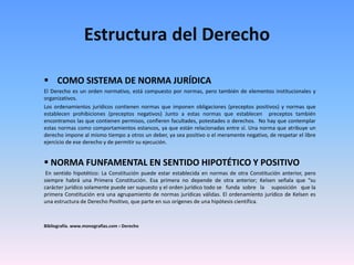 Estructura del Derecho
 COMO SISTEMA DE NORMA JURÍDICA
El Derecho es un orden normativo, está compuesto por normas, pero también de elementos institucionales y
organizativos.
Los ordenamientos jurídicos contienen normas que imponen obligaciones (preceptos positivos) y normas que
establecen prohibiciones (preceptos negativos) Junto a estas normas que establecen preceptos también
encontramos las que contienen permisos, confieren facultades, potestades o derechos. No hay que contemplar
estas normas como comportamientos estancos, ya que están relacionadas entre sí. Una norma que atribuye un
derecho impone al mismo tiempo a otros un deber, ya sea positivo o el meramente negativo, de respetar el libre
ejercicio de ese derecho y de permitir su ejecución.
 NORMA FUNFAMENTAL EN SENTIDO HIPOTÉTICO Y POSITIVO
En sentido hipotético: La Constitución puede estar establecida en normas de otra Constitución anterior, pero
siempre habrá una Primera Constitución. Esa primera no depende de otra anterior; Kelsen señala que “su
carácter jurídico solamente puede ser supuesto y el orden jurídico todo se funda sobre la suposición que la
primera Constitución era una agrupamiento de normas jurídicas válidas. El ordenamiento jurídico de Kelsen es
una estructura de Derecho Positivo, que parte en sus orígenes de una hipótesis científica.
Bibliografía. www.monografias.com › Derecho
 