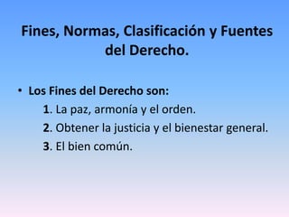 Fines, Normas, Clasificación y Fuentes
del Derecho.
• Los Fines del Derecho son:
1. La paz, armonía y el orden.
2. Obtener la justicia y el bienestar general.
3. El bien común.
 