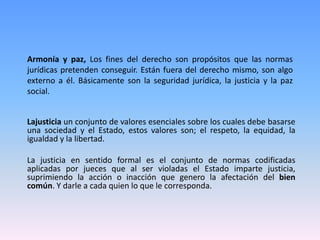 Armonía y paz, Los fines del derecho son propósitos que las normas
jurídicas pretenden conseguir. Están fuera del derecho mismo, son algo
externo a él. Básicamente son la seguridad jurídica, la justicia y la paz
social.
Lajusticia un conjunto de valores esenciales sobre los cuales debe basarse
una sociedad y el Estado, estos valores son; el respeto, la equidad, la
igualdad y la libertad.
La justicia en sentido formal es el conjunto de normas codificadas
aplicadas por jueces que al ser violadas el Estado imparte justicia,
suprimiendo la acción o inacción que genero la afectación del bien
común. Y darle a cada quien lo que le corresponda.
 