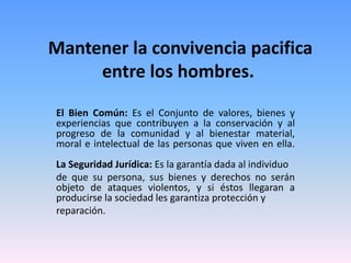 Mantener la convivencia pacifica
entre los hombres.
El Bien Común: Es el Conjunto de valores, bienes y
experiencias que contribuyen a la conservación y al
progreso de la comunidad y al bienestar material,
moral e intelectual de las personas que viven en ella.
La Seguridad Jurídica: Es la garantía dada al individuo
de que su persona, sus bienes y derechos no serán
objeto de ataques violentos, y si éstos llegaran a
producirse la sociedad les garantiza protección y
reparación.
 