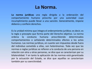 La Norma.
La norma jurídicas una regla dirigida a la ordenación del
comportamiento humano prescrita por una autoridad cuyo
incumplimiento puede llevar a una sanción. Generalmente, impone
deberes y confiere derechos.
Es la unidad mínima que integra el ordenamiento jurídico; es decir, es
la regla o precepto que forma parte del Derecho objetivo. La norma
ordena la conducta humana prescribiendo determinados
comportamientos o señalando determinados efectos a los actos
humanos. Las normas jurídicas, en cuanto son impuestas desde fuera
del individuo sometido a ellas, son heterónomas. Toda vez que las
normas o reglas jurídicas se refieren a la conducta de una persona en
relación con otra u otras personas, se dice que se caracterizan por su
bilateralidad. Y en tanto la aplicación de las normas está garantizada
por la actuación del Estado, se dice que aquéllas se caracterizan
también por su coercitividad.
 