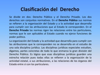 Clasificación del Derecho
Se divide en dos: Derecho Público y el Derecho Privado. Los dos
derechos son conjuntos normativos. En el Derecho Público sus normas
se refieren a la organización del Estado y a la actividad que desarrolla
para cumplir con las atribuciones que al Estado le corresponden. En el
Derecho Privado las normas rigen las relaciones entre los particulares,
normas que le son aplicables al Estado cuando no ejerce funciones de
poder político.
La organización del Estado y la actividad que desarrolla para cumplir con
las atribuciones que le corresponden no se desarrolla en el estudio de
una sola disciplina jurídica. Las disciplinas jurídicas especiales estudian,
digamos, partes concretas de todo lo que enmarca la gran división del
Derecho Público. Es lógico que esas disciplinas jurídicas guarden una
estrecha relación pues todas ellas se refieren a la organización de la
actividad estatal, a sus atribuciones, a las relaciones de los órganos del
Estado entre sí con los particulares.
 