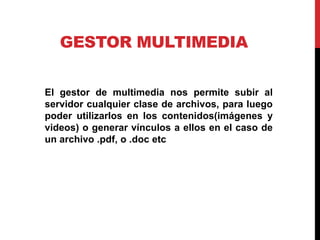 GESTOR MULTIMEDIA


El gestor de multimedia nos permite subir al
servidor cualquier clase de archivos, para luego
poder utilizarlos en los contenidos(imágenes y
videos) o generar vínculos a ellos en el caso de
un archivo .pdf, o .doc etc
 