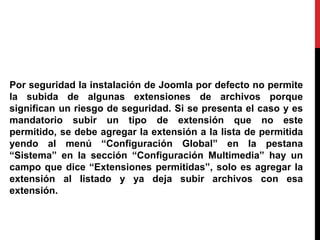 Por seguridad la instalación de Joomla por defecto no permite
la subida de algunas extensiones de archivos porque
significan un riesgo de seguridad. Si se presenta el caso y es
mandatorio subir un tipo de extensión que no este
permitido, se debe agregar la extensión a la lista de permitida
yendo al menú “Configuración Global” en la pestana
“Sistema” en la sección “Configuración Multimedia” hay un
campo que dice “Extensiones permitidas”, solo es agregar la
extensión al listado y ya deja subir archivos con esa
extensión.
 