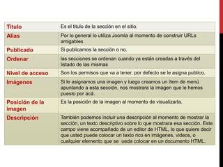 Titulo            Es el titulo de la sección en el sitio.
Alias             Por lo general lo utiliza Joomla al momento de construir URLs
                  amigables
Publicado         Si publicamos la sección o no.
Ordenar           las secciones se ordenan cuando ya están creadas a través del
                  listado de las mismas
Nivel de acceso   Son los permisos que va a tener, por defecto se le asigna publico.
Imágenes          Si le asignamos una imagen y luego creamos un ítem de menú
                  apuntando a esta sección, nos mostrara la imagen que le hemos
                  puesto por acá.
Posición de la    Es la posición de la imagen al momento de visualizarla.
imagen
Descripción       También podemos incluir una descripción al momento de mostrar la
                  sección, un texto descriptivo sobre lo que mostrara esa sección. Este
                  campo viene acompañado de un editor de HTML, lo que quiere decir
                  que usted puede colocar un texto rico en imágenes, videos, o
                  cualquier elemento que se ueda colocar en un documento HTML.
 