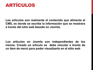 ARTÍCULOS


Los artículos son realmente el contenido que alimenta al
CMS, es donde se escribe la información que se mostrara
a través del sitio web basado en Joomla.




Los artículos en Joomla son independientes de los
menús. Creado un articulo se debe vincular a través de
un ítem de menú para poder visualizarlo en el sitio web
 