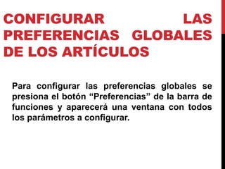 CONFIGURAR        LAS
PREFERENCIAS GLOBALES
DE LOS ARTÍCULOS

Para configurar las preferencias globales se
presiona el botón “Preferencias” de la barra de
funciones y aparecerá una ventana con todos
los parámetros a configurar.
 