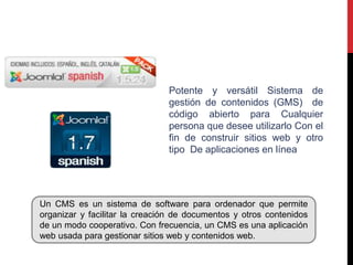 Potente y versátil Sistema de
                               gestión de contenidos (GMS) de
                               código abierto para Cualquier
                               persona que desee utilizarlo Con el
                               fin de construir sitios web y otro
                               tipo De aplicaciones en línea




Un CMS es un sistema de software para ordenador que permite
organizar y facilitar la creación de documentos y otros contenidos
de un modo cooperativo. Con frecuencia, un CMS es una aplicación
web usada para gestionar sitios web y contenidos web.
 