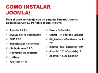 COMO INSTALAR
JOOMLA!
Para el caso se trabajó con un paquete llamado Joomla!
Spanish Server 2.0 Portable el cual incluye:

 Apache 2.2.21               Cron - Scheduler
 MySQL 5.5.16-community      DtDNS - IP address updater
 PHP 5.3.8                   db_backup - Database back-
                               up
 eAccelerator 1.0-snv427
                              msmtp - Mail client for PHP
 phpMyAdmin 3.4.5
                              Joomla! 1.7.1-Spanish j17
 ActivePerl via Installer
                              Joomla! 1.5.23-Spanish
 UniTray
 Go-Pear 1.1.6
 