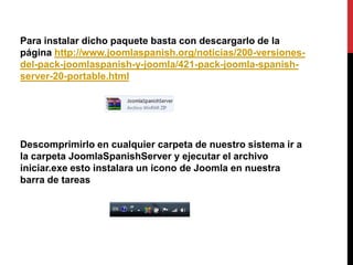 Para instalar dicho paquete basta con descargarlo de la
página http://www.joomlaspanish.org/noticias/200-versiones-
del-pack-joomlaspanish-y-joomla/421-pack-joomla-spanish-
server-20-portable.html




Descomprimirlo en cualquier carpeta de nuestro sistema ir a
la carpeta JoomlaSpanishServer y ejecutar el archivo
iniciar.exe esto instalara un icono de Joomla en nuestra
barra de tareas
 
