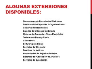 ALGUNAS EXTENSIONES
DISPONIBLES:
     Generadores de Formularios Dinámicos
     Directorios de Empresas u Organizaciones
     Gestores de Documentos
     Galerías de Imágenes Multimedia
     Motores de Comercio y Venta Electrónica
     Software de Foros y Chats
     Calendarios
     Software para Blogs
     Servicios de Directorio
     Boletines de Noticias
     Herramientas de Registro de Datos
     Sistemas de Publicación de Anuncios
     Servicios de Suscripción
 