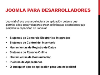 JOOMLA PARA DESARROLLADORES

Joomla! ofrece una arquitectura de aplicación potente que
permite a los desarrolladores crear sofisticadas extensiones que
amplían la capacidad de Joomla!:


• Sistemas de Comercio Electrónico Integrados
• Sistemas de Control del Inventario
• Herramientas de Registro de Datos
• Sistemas de Reserva Online
• Herramientas de Comunicación
• Puentes de Aplicaciones
• O cualquier tipo de aplicación para una necesidad
 