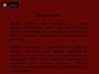 MISION Y VISIONMISION.- Satisfacer las necesidades de nuestros clientes, manteniendo una relación a largo plazo, ofreciendo productos con tecnología, diseño y excelencia en el servicio al cliente, y la disposición  para anticipar y prever las demandas del mercado.VISION.- Convertirse en la empresa líder en Diseño de mobiliario ensamblable con medidas antropométricas especificas  en el mercado local y nacional dentro de los próximos cinco años,  a través de aspectos fundamentales de competitividad como Innovación, eficiencia y capacidad desarrollar nuevos productos acordes a los estándares de nuestra localidad.  
