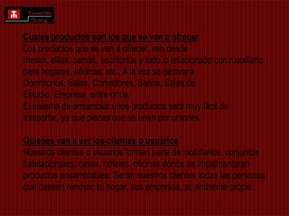 Cuales productos son los que se van a ofrecerLos productos que se van a ofrecer, van desde mesas, sillas, camas, escritorios y todo lo relacionado con mobiliario para hogares, oficinas, etc., A la vez se decorara Dormitorios, Salas, Comedores, Baños, Salas de Estudio, Empresa, entre otros.El sistema de ensamblar unos productos será muy fácil de trasportar, ya que piezas que se unen por uniones. Quienes van a ser los clientes o usuariosNuestros clientes o usuarios forman parte de mobiliarios, conjuntos habitacionales, casas, hoteles, oficinas donde se implementaran productos ensamblables. Serán nuestros clientes todas las personas que deseen renovar su hogar, sus empresas, su ambiente propio. 