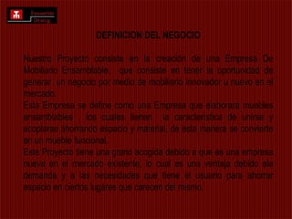  Desarrollar el Proyecto de la Empresa Ensamble DesignDEFINICION DEL NEGOCIONuestro Proyecto consiste en la creación de una Empresa De Mobiliario Ensamblable,  que consiste en tener la oportunidad de generar  un negocio por medio de mobiliario innovador u nuevo en el mercado.Esta Empresa se define como una Empresa que elaborara muebles ensamblables , los cuales tienen  la característica de unirse y acoplarse ahorrando espacio y material, de esta manera se convierte en un mueble funcional.Este Proyecto tiene una grano acogida debido a que es una empresa nueva en el mercado existente, lo cual es una ventaja debido ala demanda y a las necesidades que tiene el usuario para ahorrar espacio en ciertos lugares que carecen del mismo.