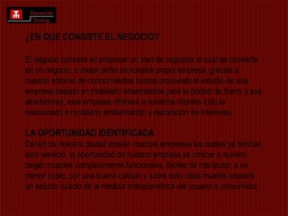 ¿EN QUE CONSISTE EL NEGOCIO?El negocio consiste en proponer un plan de negocios el cual se convierta en un negocio, o mejor dicho en nuestra propia empresa, gracias a nuestro entorno de conocimientos hemos propuesto el estudio de una empresa basado en mobiliario ensamblable para la ciudad de Ibarra y sus alrededores, esta empresa ofrecerá a nuestros clientes todo lo relacionado a mobiliario ambientación y decoración de interiores. LA OPORTUNIDAD IDENTIFICADADentro de nuestra ciudad existen muchas empresas las cuales ya brindan este servicio, la oportunidad de nuestra empresa es ofrecer a nuestro target muebles completamente funcionales, fáciles de manipular, a un menor costo, con una buena calidad y sobre todo cada mueble poseerá un estudio exacto de la medida antropométrica del usuario o consumidor.