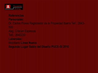Referencias Personales: Dr. Carlos Flores Registrador de la Propiedad Ibarra Telf.: 2643-500 Abg. Cristian Espinoza Telf.: 2640239 Laborales:Mobiliario Línea NuevaSegundo Lugar Salón del Diseño PUCE-SI 2010