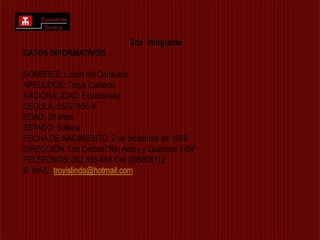 2da  IntegranteDATOS INFORMATIVOS NOMBRES: Lizeth del Consuelo APELLIDOS: Troya Caicedo NACIONALIDAD: Ecuatoriana CEDULA: 05027856-4 EDAD: 20 años ESTADO: Soltera FECHA DE NACIMIENTO: 2 de diciembre de 1989 DIRECCION: Los Ceibos “Rio Amby y Quininde 2-64” TELEFONOS: 062 605-698 Cel. 098808112 E- MAIL: troyislinda@hotmail.com