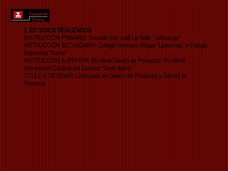 2. ESTUDIOS REALIZADOS INSTRUCCIÓN PRIMARIA: Escuela San José La Salle “Latacunga”INSTRUCCIÓN SECUNDARIA: Colegio Hermano Miguel “Latacunga” y Colegio Betlemitas "Ibarra” INSTRUCCIÓN SUPERIOR: 6to Nivel Diseño de Productos “Pontificia Universidad Católica del Ecuador “Sede Ibarra” TITULO A OBTENER: Licenciada en Diseño de Productos y Control de Procesos 