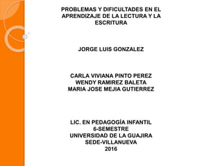 PROBLEMAS Y DIFICULTADES EN EL
APRENDIZAJE DE LA LECTURA Y LA
ESCRITURA
JORGE LUIS GONZALEZ
CARLA VIVIANA PINTO PEREZ
WENDY RAMIREZ BALETA
MARIA JOSE MEJIA GUTIERREZ
LIC. EN PEDAGOGÍA INFANTIL
6-SEMESTRE
UNIVERSIDAD DE LA GUAJIRA
SEDE-VILLANUEVA
2016
 