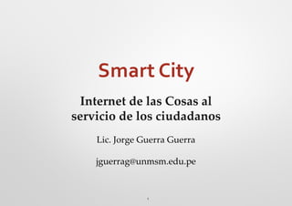 1
Smart City
Internet de las Cosas al
servicio de los ciudadanos
Lic. Jorge Guerra Guerra
jguerrag@unmsm.edu.pe
 