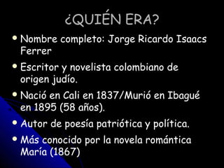 ¿QUIÉN ERA?¿QUIÉN ERA?
Nombre completo: Jorge Ricardo Isaacs
Ferrer
Escritor y novelista colombiano de
origen judío.
Na...