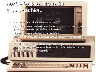 1971-1980: Cuarta Generación . Aparecen los microprocesadores. Las microcomputadoras con base en estos circuitos son extremadamente pequeñas y baratas . Nacen las computadoras personales . 1976: Steve Wozniak y Steve Jobs forman la compañía Apple. El software y los sistemas que trabajan con las computadoras personales han hecho más interactiva la comunicación con el usuario. 