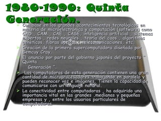 1980-1990: Quinta Generación. Con base en los grandes acontecimientos tecnológicos en materia de microelectrónica y computación (software) como CAD , CAM , CAE , CASE, inteligencia artificial , sistemas expertos , redes neurales , teoría del caos , algoritmos genéticos, fibras ópticas , telecomunicaciones, etc. Creación de la primera supercomputadora diseñada por Semcuy Cray. El anuncio por parte del gobierno japonés del proyecto “ Quinta  Generación “. Las computadoras de esta generación contienen una gran cantidad de microprocesadores trabajando en paralelo y pueden reconocer voz e imágenes. Tienen la capacidad de comunicarse con un lenguaje natural.  La conectividad entre computadoras , ha adquirido una importancia vital en las grandes ,medianas y pequeñas empresas y , entre los usuarios particulares de computadoras . 