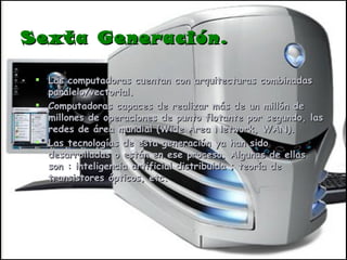 Sexta Generación. Las computadoras cuentan con arquitecturas combinadas paralelo/vectorial. Computadoras capaces de realizar más de un millón de millones de operaciones de punto flotante por segundo, las redes de área mundial (Wide Area Network, WAN). Las tecnologías de esta generación ya han sido desarrolladas o están en ese proceso. Algunas de ellas son : inteligencia artificial distribuida ; teoría de transistores ópticos, etc. 