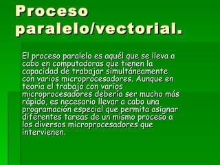 Proceso paralelo/vectorial. El proceso paralelo es aquél que se lleva a cabo en computadoras que tienen la capacidad de trabajar simultáneamente con varios microprocesadores. Aunque en teoría el trabajo con varios microprocesadores debería ser mucho más rápido, es necesario llevar a cabo una programación especial que permita asignar diferentes tareas de un mismo proceso a los diversos microprocesadores que intervienen . 