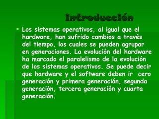 introducción Los sistemas operativos, al igual que el hardware, han sufrido cambios a través del tiempo, los cuales se pueden agrupar en generaciones. La evolución del hardware ha marcado el paralelismo de la evolución de los sistemas operativos. Se puede decir que hardware y el software deben ir  cero generación y primera generación, segunda generación, tercera generación y cuarta generación. 
