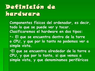 Definición de hardware Componentes físicos del ordenador, es decir, todo lo que se puede ver y tocar. Clasificaremos el hardware en dos tipos: - El que se encuentra dentro de la torre o CPU, y que por lo tanto no podemos ver a simple vista. El que se encuentra alrededor de la torre o CPU, y que por lo tanto, si que vemos a simple vista, y que denominamos periféricos 
