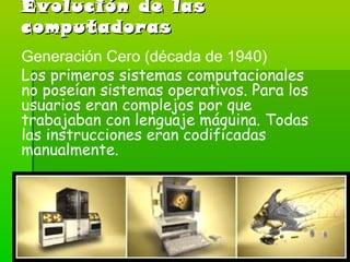 Evolución de las computadoras Generación Cero (década de 1940) Los primeros sistemas computacionales no poseían sistemas operativos. Para los usuarios eran complejos por que trabajaban con lenguaje máquina. Todas las instrucciones eran codificadas manualmente. 