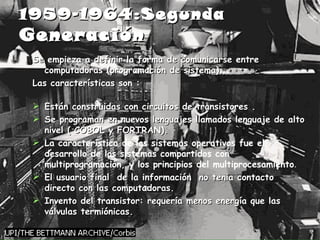 1959-1964:Segunda  Generación   Se empieza a definir la forma de comunicarse entre computadoras (programación de sistema). Las características son : Están construidas con circuitos de transistores . Se programan en nuevos lenguajes llamados lenguaje de alto nivel ( COBOL y FORTRAN). La característica de los sistemas operativos fue el desarrollo de los sistemas compartidos con multiprogramación, y los principios del multiprocesamiento . El usuario final  de la información  no tenia contacto directo con las computadoras. Invento del transistor: requería menos energía que las válvulas termiónicas.  