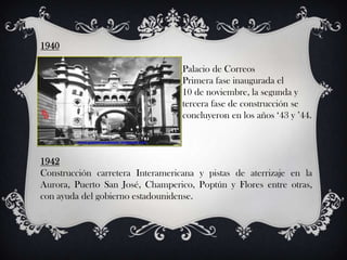 1940

                                  Palacio de Correos
                                  Primera fase inaugurada el
                                  10 de noviembre, la segunda y
                                  tercera fase de construcción se
                                  concluyeron en los años ‘43 y ’44.



1942
Construcción carretera Interamericana y pistas de aterrizaje en la
Aurora, Puerto San José, Champerico, Poptún y Flores entre otras,
con ayuda del gobierno estadounidense.
 