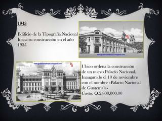 1943

Edificio de la Tipografía Nacional
Inicia su construcción en el año
1935.



                                     Ubico ordena la construcción
                                     de un nuevo Palacio Nacional.
                                     Inaugurado el 10 de noviembre
                                     con el nombre «Palacio Nacional
                                     de Guatemala»
                                     Costo: Q.2,800,000.00
 