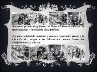 Durante el período de gobierno del General Ubico se edificaron la
mayor cantidad y variedad de obras públicas.

Una gran cantidad de carreteras y caminos construidos gracias a la
aplicación de castigos a los delincuentes quienes fueron los
trabajadores en las mismas.
 