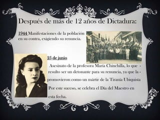 Después de más de 12 años de Dictadura:
1944 Manifestaciones de la población
en su contra, exigiendo su renuncia.



                   25 de junio
                            Asesinato de la profesora María Chinchilla, lo que -
-------------------------- resulto ser un detonante para su renuncia, ya que la -
--------------------------promovieron como un mártir de la Tiranía Ubiquista
                   Por este suceso, se celebra el Día del Maestro en
                   esta fecha.
 